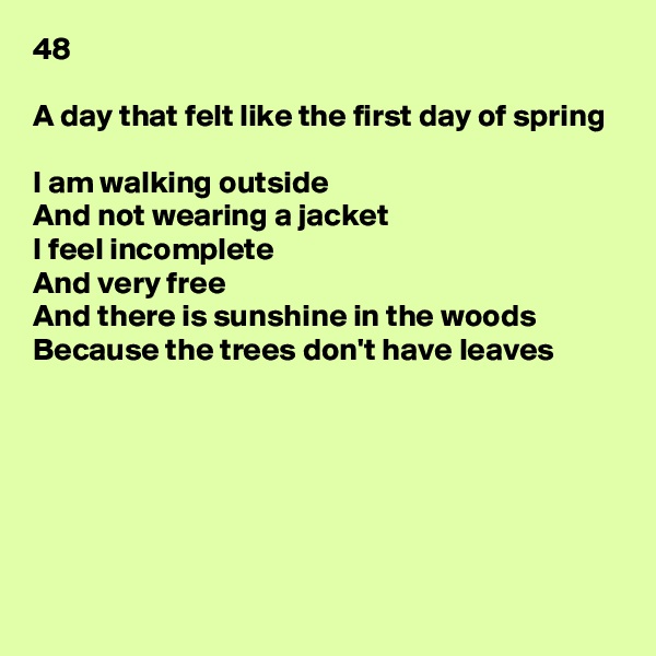 48

A day that felt like the first day of spring

I am walking outside
And not wearing a jacket
I feel incomplete
And very free
And there is sunshine in the woods
Because the trees don't have leaves







