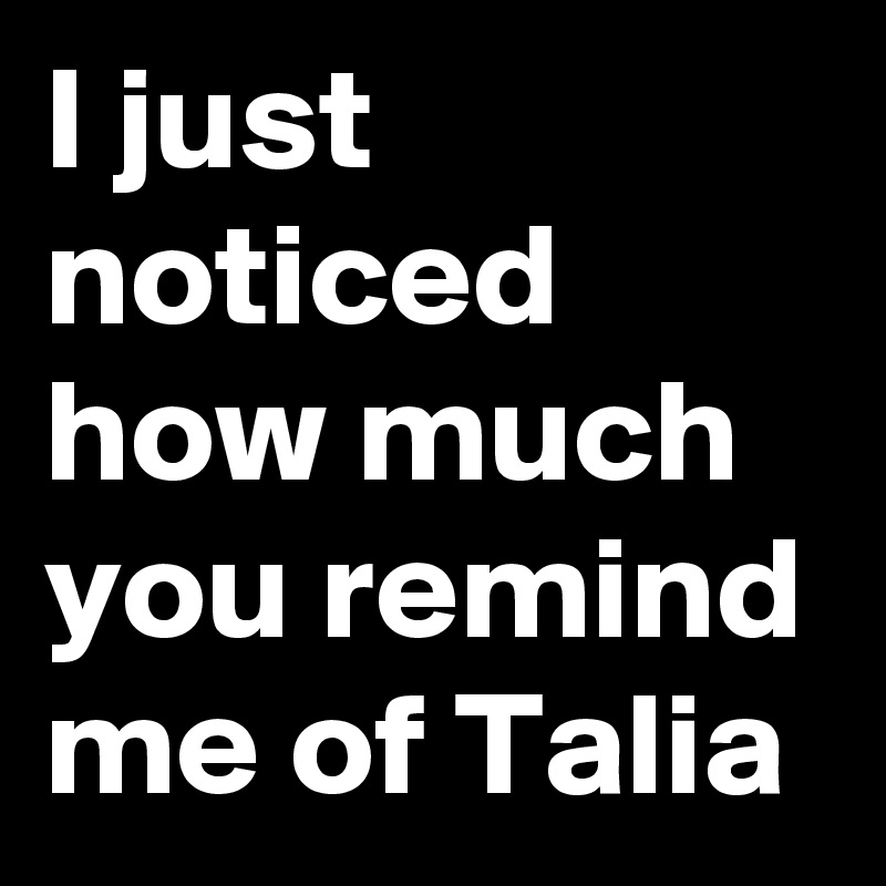 I just noticed how much you remind me of Talia