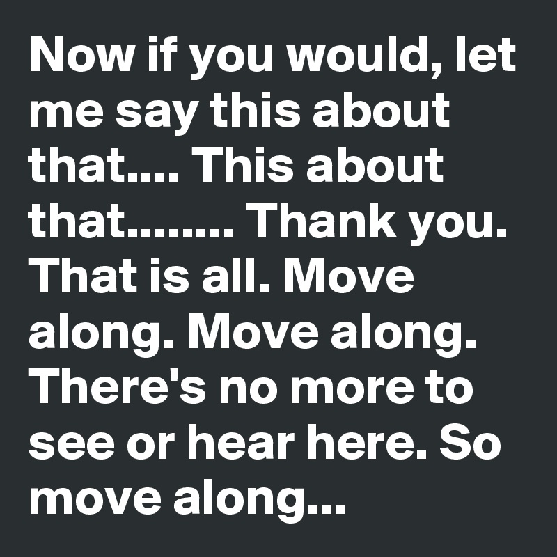 Now if you would, let me say this about that.... This about that........ Thank you. That is all. Move along. Move along. There's no more to see or hear here. So move along...