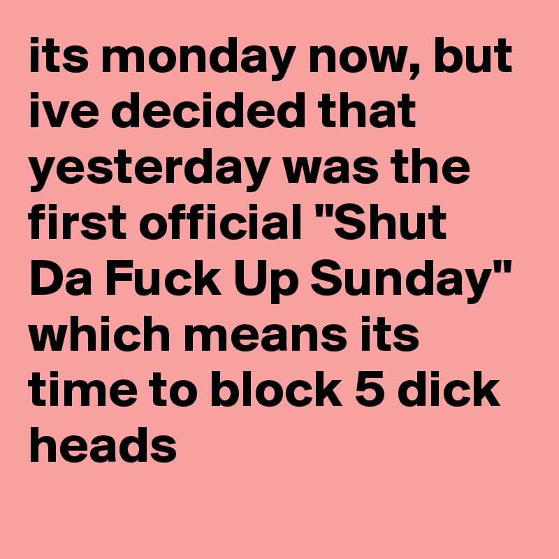 its monday now, but ive decided that yesterday was the first official "Shut Da Fuck Up Sunday" which means its time to block 5 dick heads