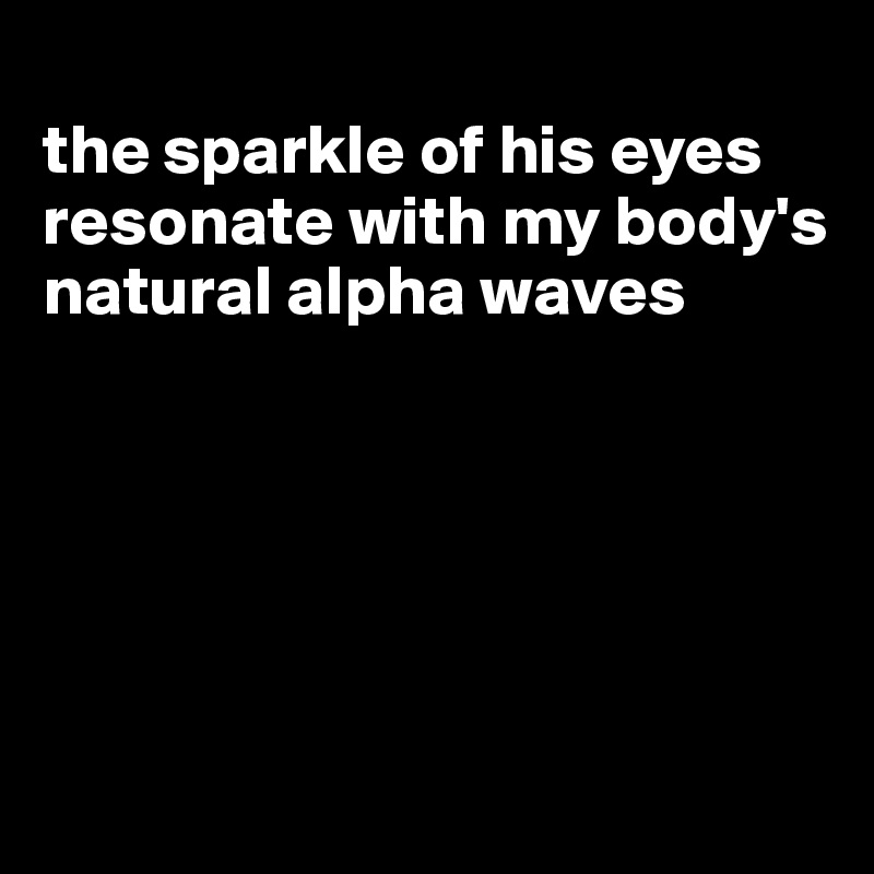 
the sparkle of his eyes resonate with my body's natural alpha waves





