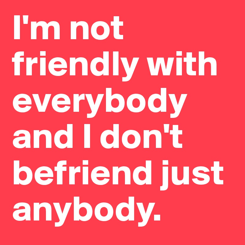 I'm not friendly with everybody and I don't befriend just anybody.