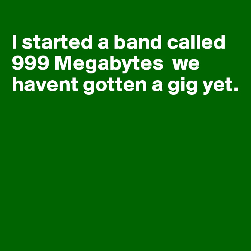 
I started a band called 999 Megabytes  we havent gotten a gig yet.





