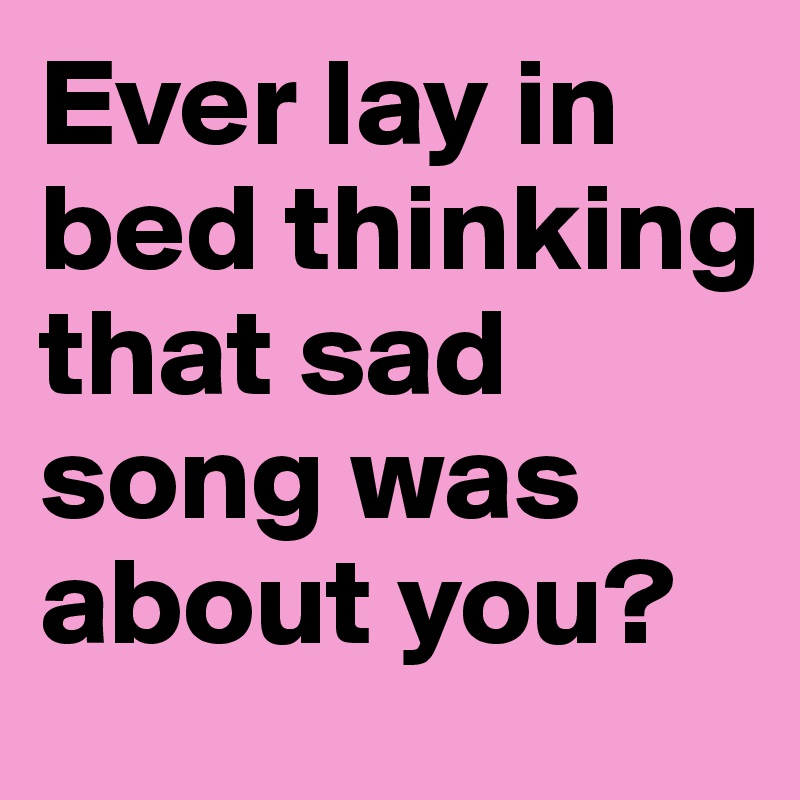 Ever lay in bed thinking that sad song was about you?