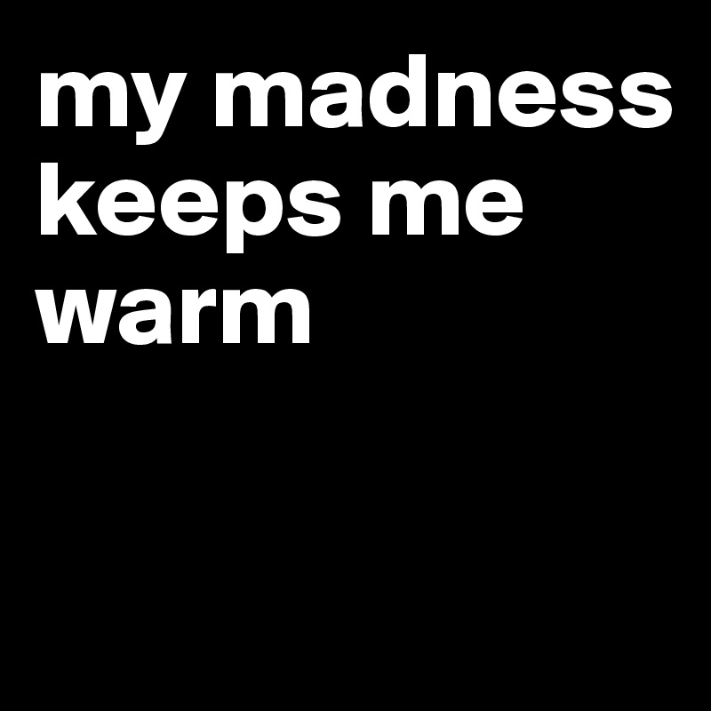 my madness keeps me warm

