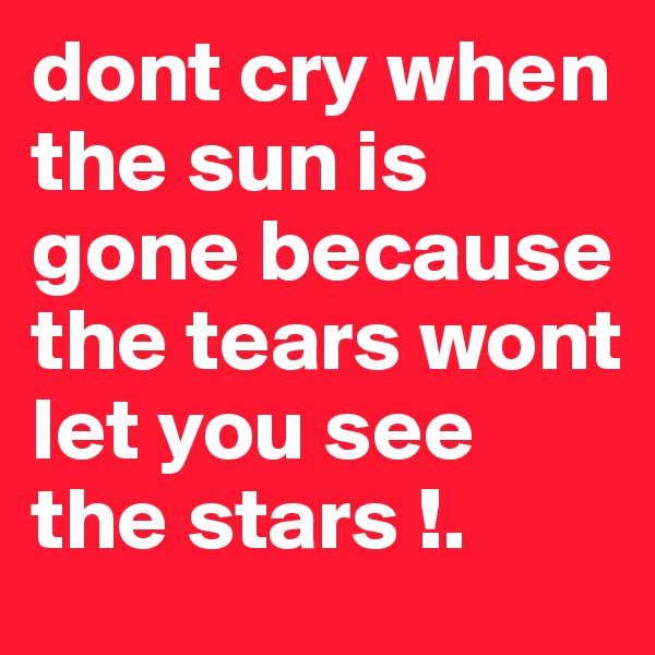 dont cry when the sun is gone because the tears wont let you see the stars !.