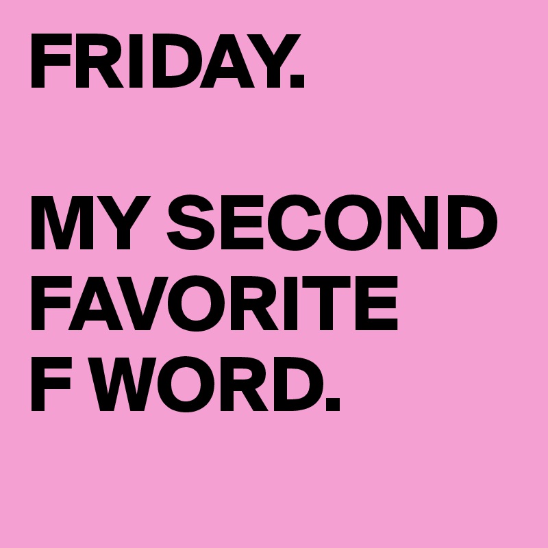 FRIDAY.

MY SECOND FAVORITE
F WORD.
