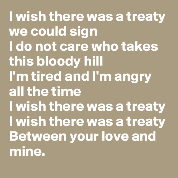 I wish there was a treaty we could sign 
I do not care who takes this bloody hill 
I'm tired and I'm angry all the time 
I wish there was a treaty 
I wish there was a treaty 
Between your love and mine.
