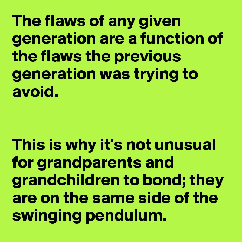 The flaws of any given generation are a function of the flaws the previous generation was trying to avoid.


This is why it's not unusual for grandparents and grandchildren to bond; they are on the same side of the swinging pendulum.