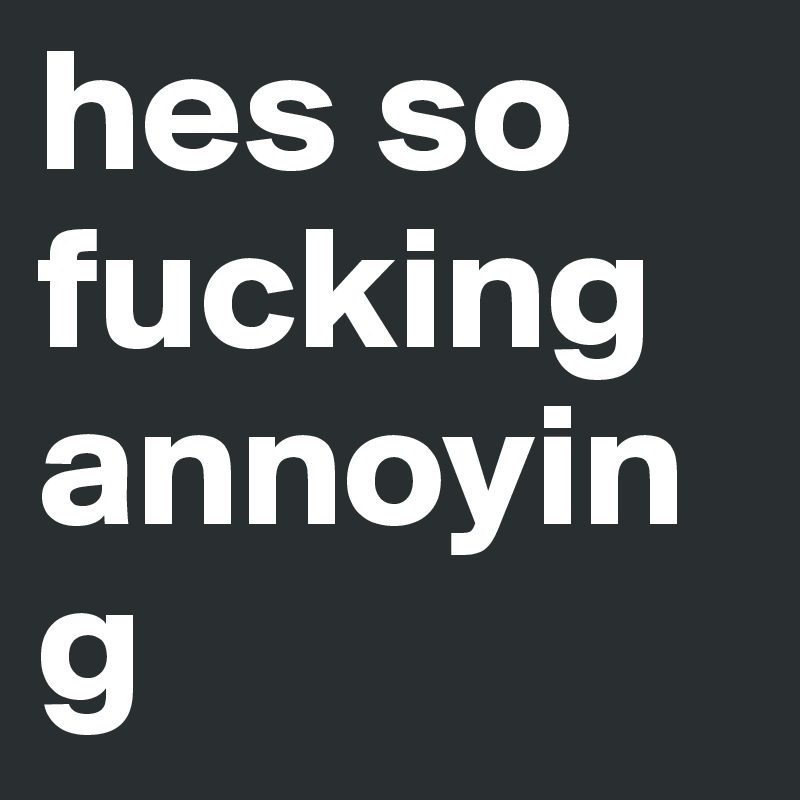hes so fucking annoying