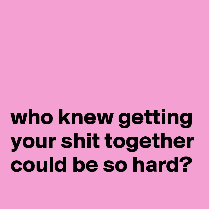



who knew getting your shit together could be so hard?