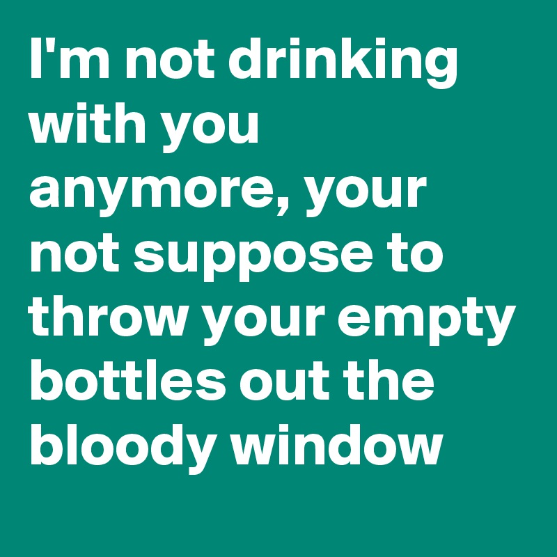 I'm not drinking with you anymore, your not suppose to throw your empty bottles out the bloody window