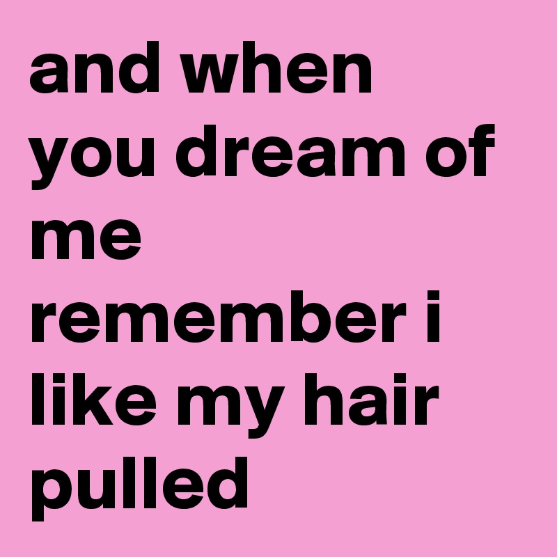 and when you dream of me
remember i like my hair pulled 