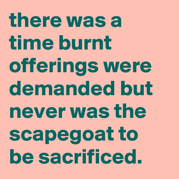 there was a time burnt offerings were demanded but never was the scapegoat to be sacrificed.