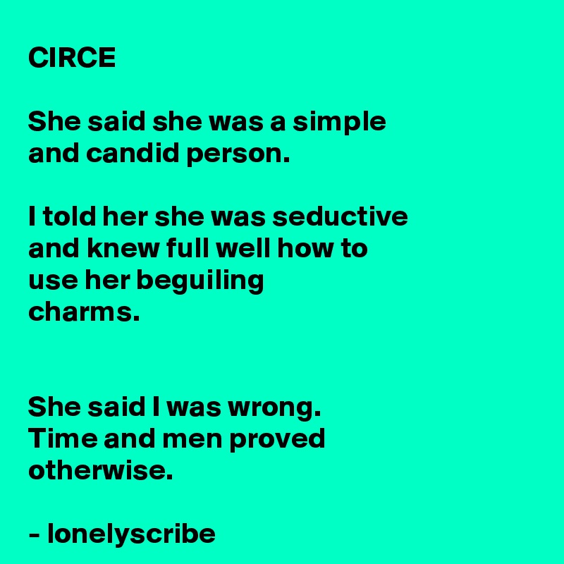 CIRCE

She said she was a simple 
and candid person.

I told her she was seductive 
and knew full well how to 
use her beguiling 
charms.


She said I was wrong.
Time and men proved 
otherwise.

- lonelyscribe 