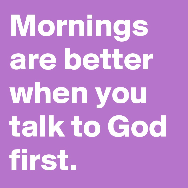 Mornings are better when you talk to God first. 