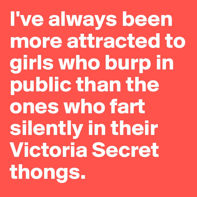 I've always been more attracted to girls who burp in public than the ones who fart silently in their Victoria Secret thongs.