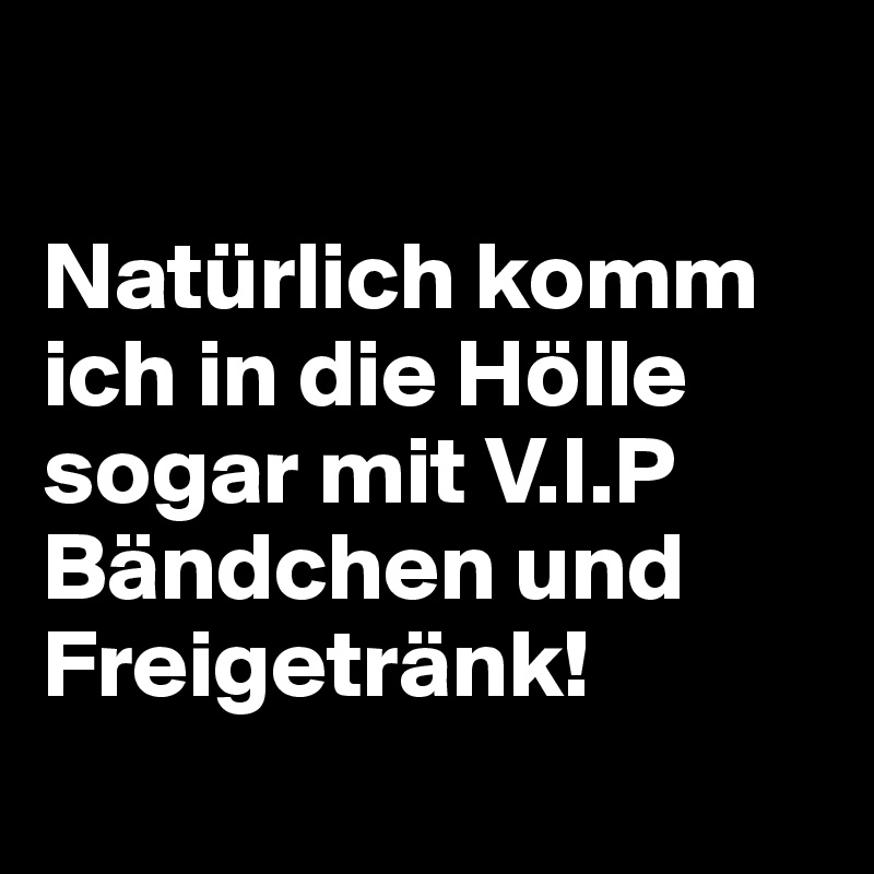

Natürlich komm ich in die Hölle
sogar mit V.I.P Bändchen und Freigetränk!
