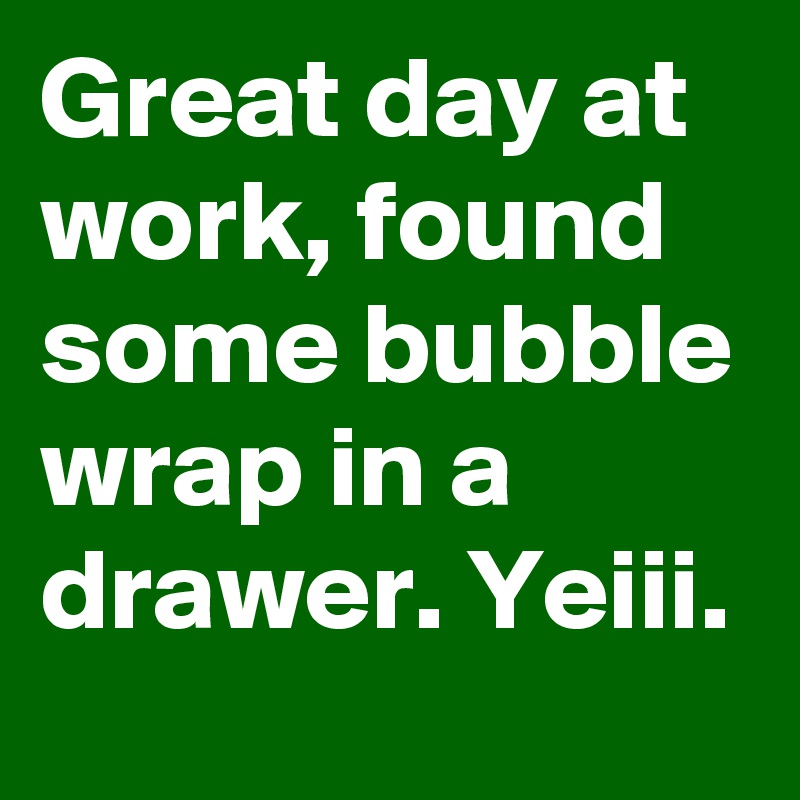 Great day at work, found some bubble wrap in a drawer. Yeiii. 