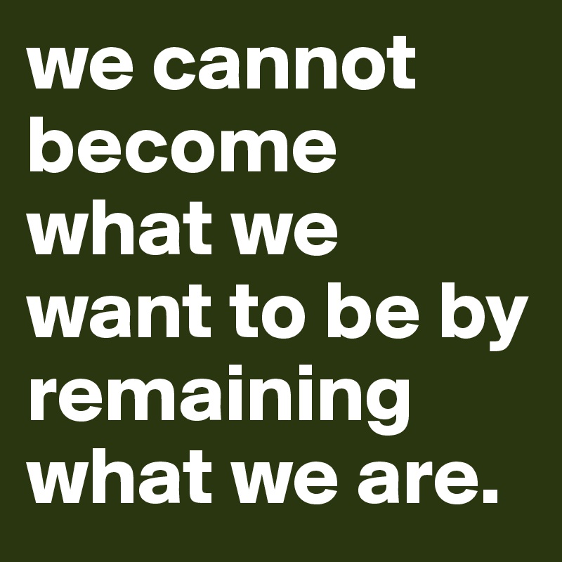 we cannot become what we want to be by remaining what we are.