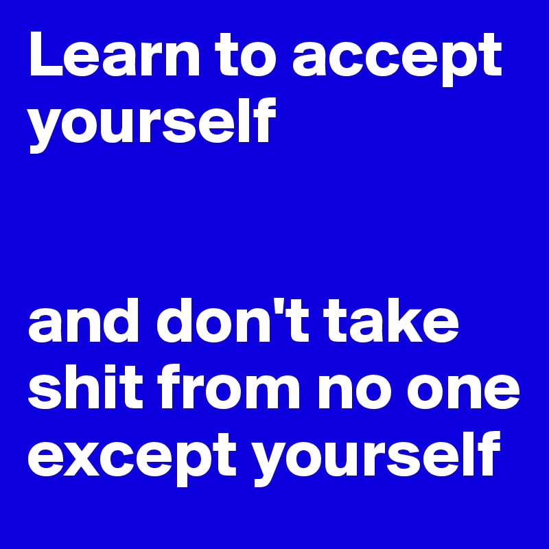 Learn to accept yourself

                                 and don't take shit from no one except yourself 