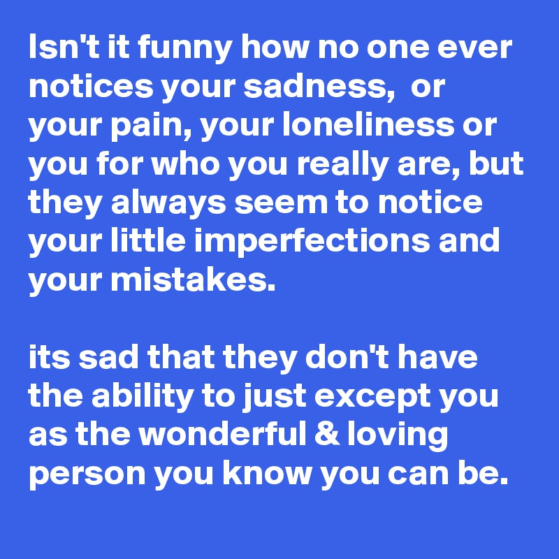 Isn't it funny how no one ever notices your sadness,  or your pain, your loneliness or you for who you really are, but they always seem to notice your little imperfections and your mistakes. 

its sad that they don't have the ability to just except you as the wonderful & loving person you know you can be.