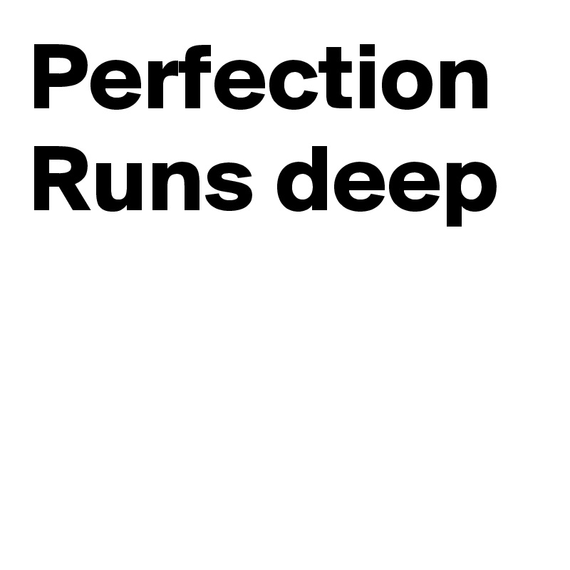 Perfection 
Runs deep


