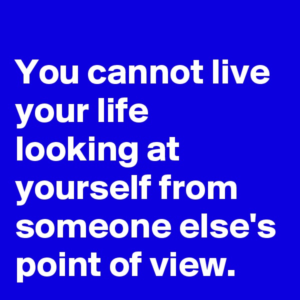 
You cannot live your life looking at yourself from someone else's point of view.