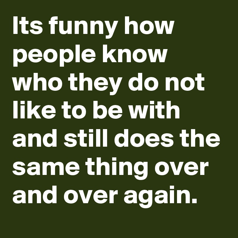 Its funny how people know who they do not like to be with and still does the same thing over and over again.