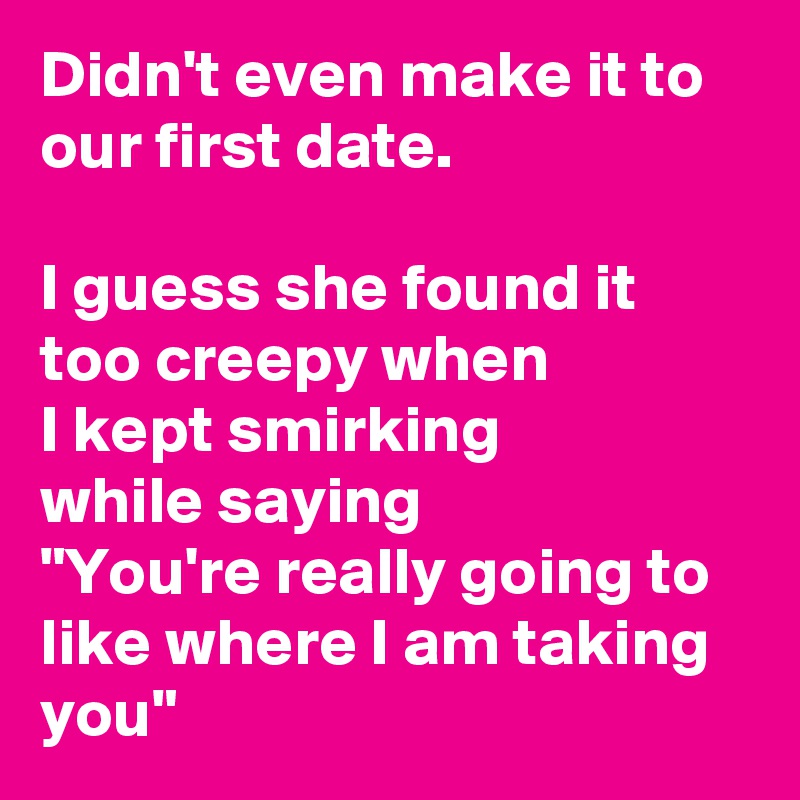 Didn't even make it to our first date.

I guess she found it too creepy when
I kept smirking 
while saying
"You're really going to like where I am taking you"
