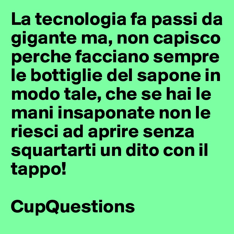 La tecnologia fa passi da gigante ma, non capisco perche facciano sempre le bottiglie del sapone in modo tale, che se hai le mani insaponate non le riesci ad aprire senza squartarti un dito con il tappo!

CupQuestions