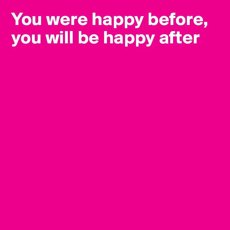 You were happy before, you will be happy after









