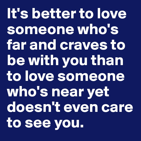 It's better to love someone who's far and craves to be with you than to love someone who's near yet doesn't even care to see you. 