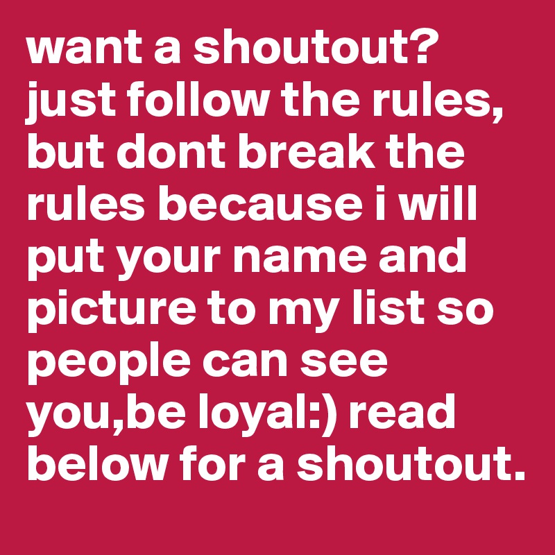 want a shoutout? just follow the rules, but dont break the rules because i will put your name and picture to my list so people can see you,be loyal:) read below for a shoutout.