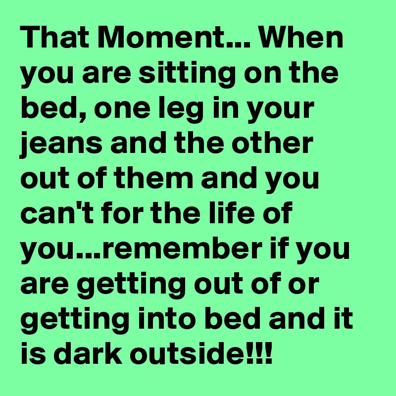 That Moment... When you are sitting on the bed, one leg in your jeans and the other out of them and you can't for the life of you...remember if you are getting out of or getting into bed and it is dark outside!!!