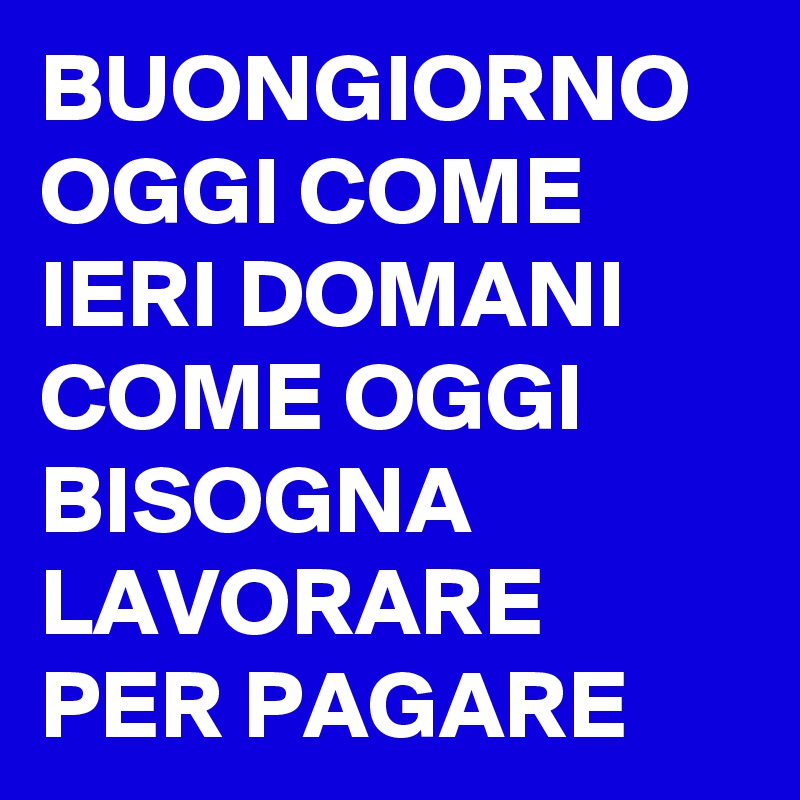 BUONGIORNO OGGI COME IERI DOMANI COME OGGI BISOGNA LAVORARE PER PAGARE 