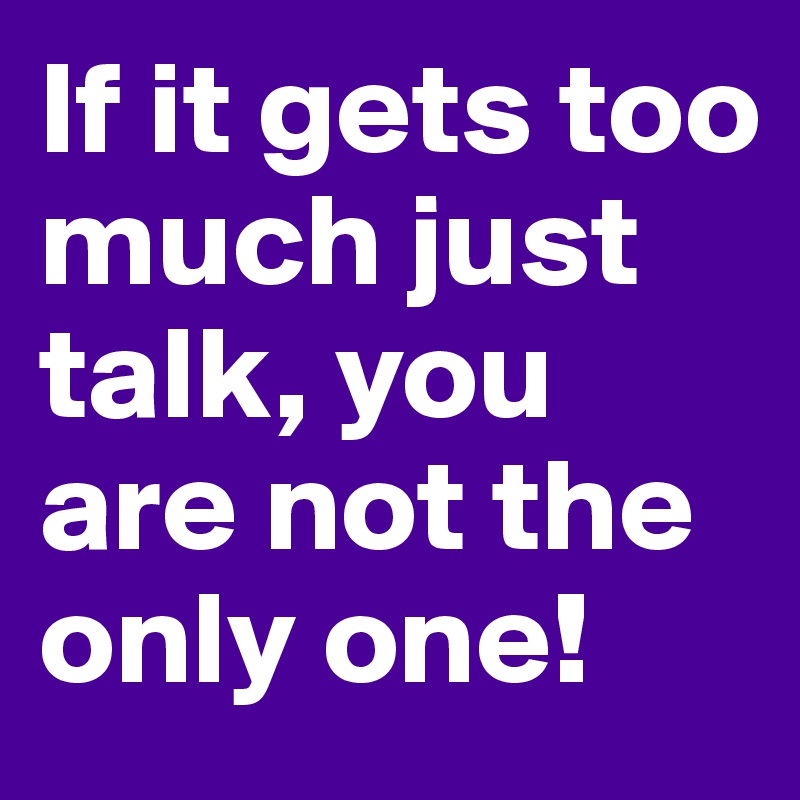 If it gets too much just talk, you are not the only one!
