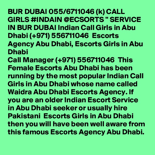 BUR DUBAI 055/6711046 (k) CALL GIRLS #INDAIN @ECSORTS " SERVICE IN BUR DUBAI Indian Call Girls in Abu Dhabi (+971) 556711046  Escorts Agency Abu Dhabi, Escorts Girls in Abu Dhabi
Call Manager (+971) 556711046  This Female Escorts Abu Dhabi has been running by the most popular Indian Call Girls in Abu Dhabi whose name called Waidra Abu Dhabi Escorts Agency. If you are an older Indian Escort Service in Abu Dhabi seeker or usually hire Pakistani  Escorts Girls in Abu Dhabi then you will have been well aware from this famous Escorts Agency Abu Dhabi.
