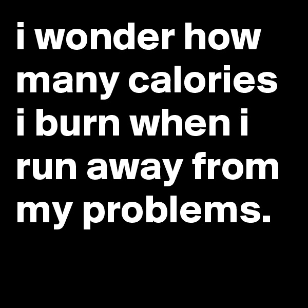 i wonder how many calories i burn when i run away from my problems.