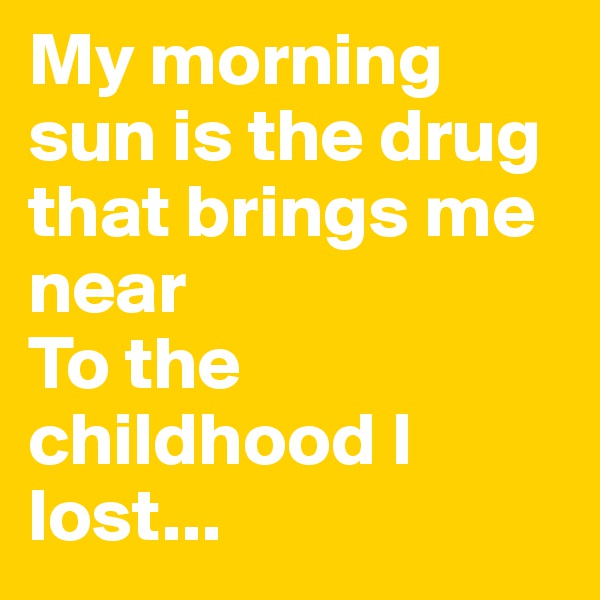 My morning sun is the drug that brings me near
To the childhood I lost...