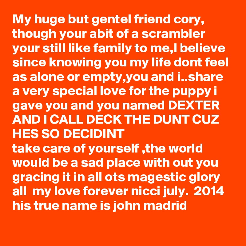 My huge but gentel friend cory, though your abit of a scrambler your still like family to me,I believe since knowing you my life dont feel as alone or empty,you and i..share a very special love for the puppy i gave you and you named DEXTER AND I CALL DECK THE DUNT CUZ HES SO DECIDINT
take care of yourself ,the world would be a sad place with out you gracing it in all ots magestic glory all  my love forever nicci july.  2014
his true name is john madrid
