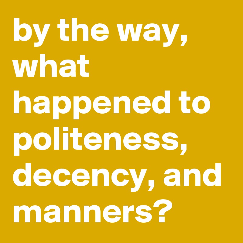 by the way, what happened to politeness, decency, and manners?