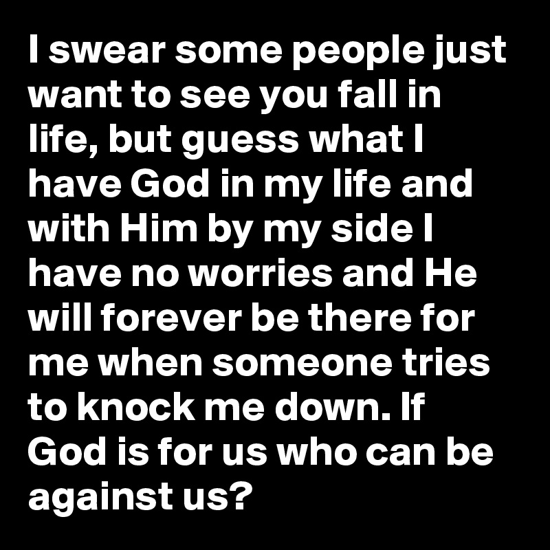 I swear some people just want to see you fall in life, but guess what I have God in my life and with Him by my side I have no worries and He will forever be there for me when someone tries to knock me down. If God is for us who can be against us?  