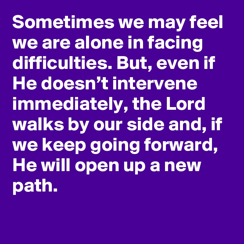 Sometimes we may feel we are alone in facing difficulties. But, even if He doesn’t intervene immediately, the Lord walks by our side and, if we keep going forward, He will open up a new path.