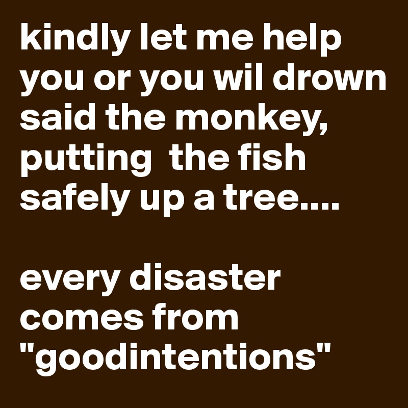 kindly let me help you or you wil drown said the monkey, putting  the fish safely up a tree....

every disaster comes from "goodintentions"