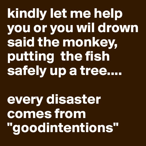kindly let me help you or you wil drown said the monkey, putting  the fish safely up a tree....

every disaster comes from "goodintentions"