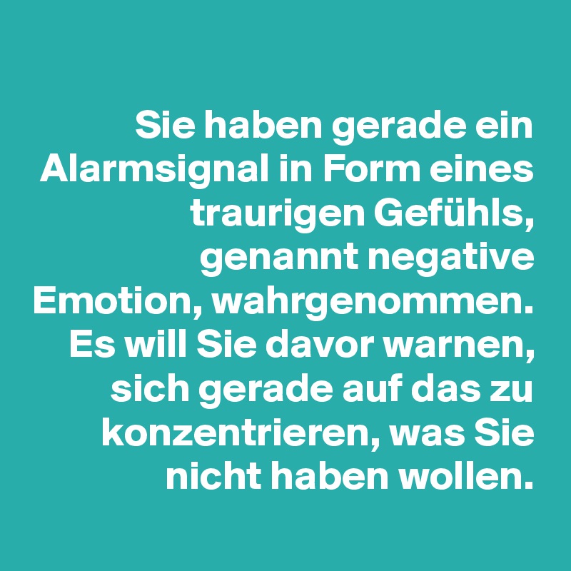 
Sie haben gerade ein Alarmsignal in Form eines traurigen Gefühls,
genannt negative Emotion, wahrgenommen. Es will Sie davor warnen, sich gerade auf das zu konzentrieren, was Sie nicht haben wollen.
