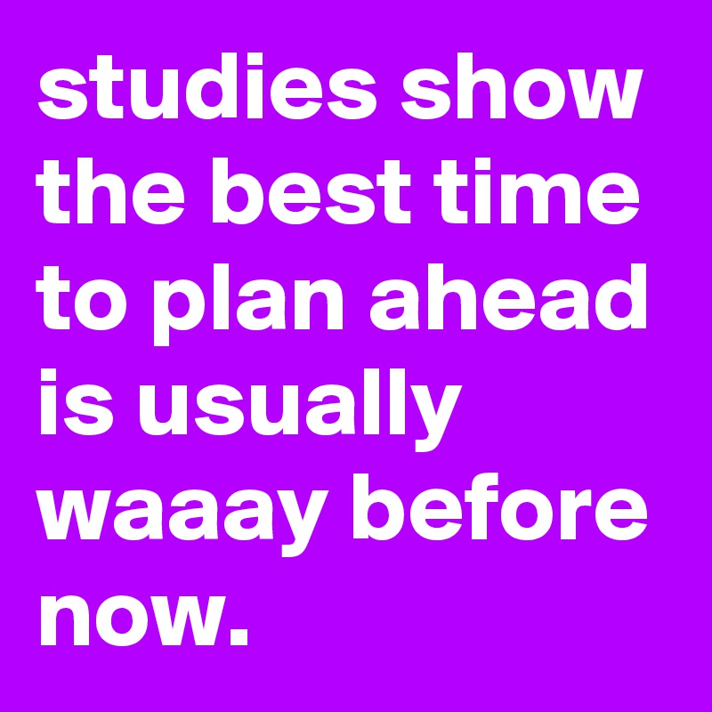 studies show the best time to plan ahead is usually waaay before now.