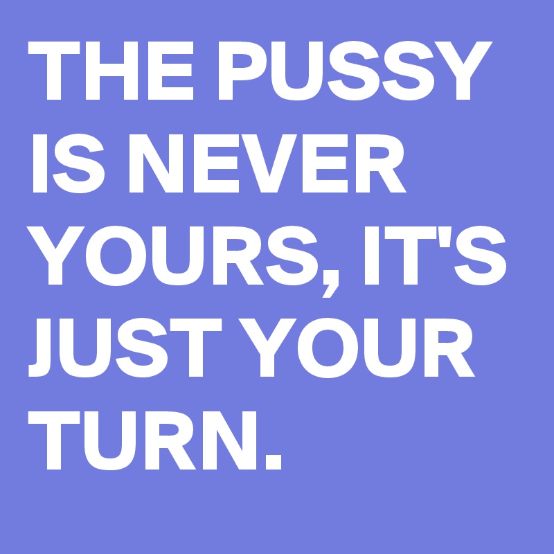 THE PUSSY IS NEVER YOURS, IT'S JUST YOUR TURN.