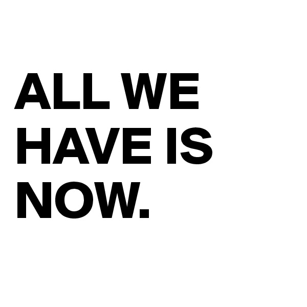 
ALL WE HAVE IS NOW.
